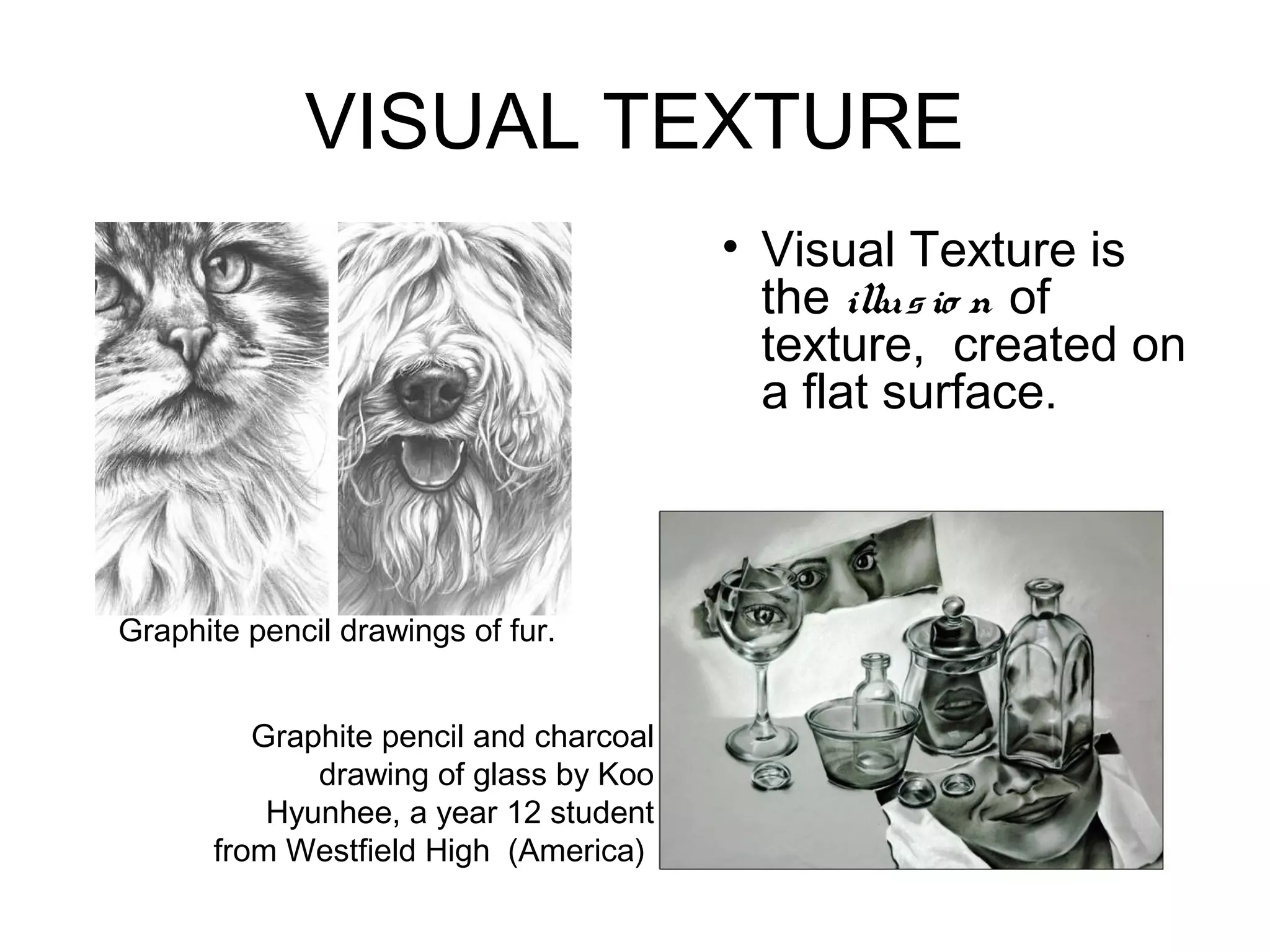 VISUAL TEXTURE
                                        • Visual Texture is
                                          the illus io n of
                                          texture, created on
                                          a flat surface.



Graphite pencil drawings of fur.


         Graphite pencil and charcoal
             drawing of glass by Koo
          Hyunhee, a year 12 student
      from Westfield High (America)
 