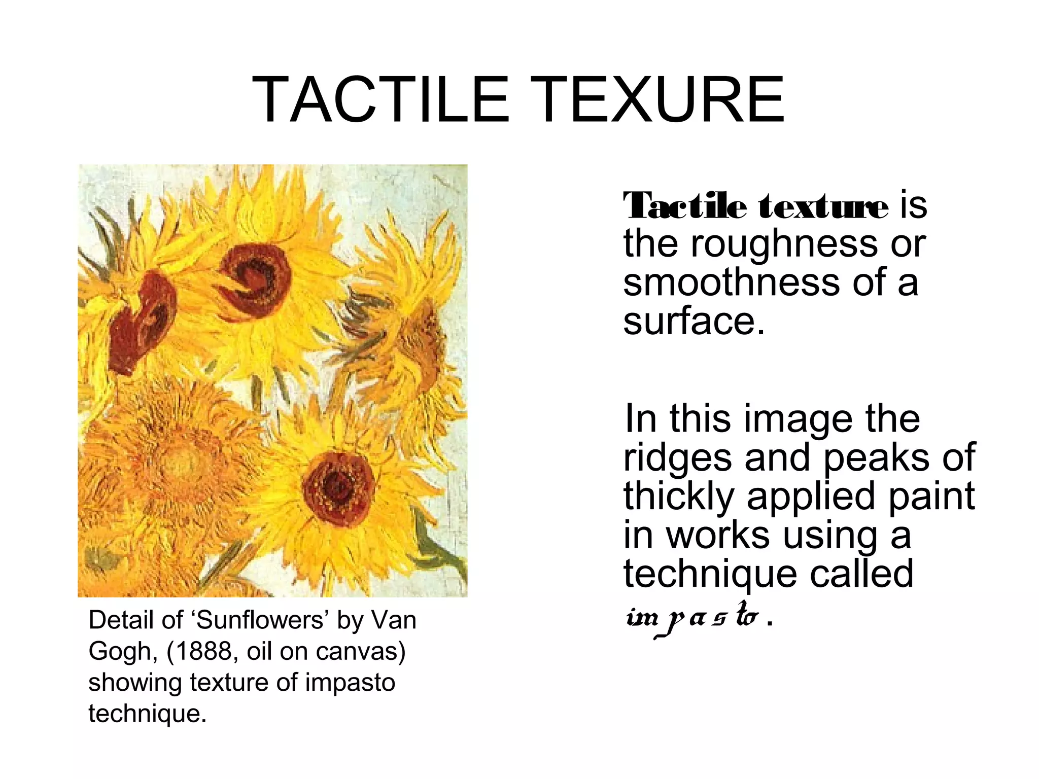 TACTILE TEXURE
                                Tactile texture is
                                the roughness or
                                smoothness of a
                                surface.

                                In this image the
                                ridges and peaks of
                                thickly applied paint
                                in works using a
                                technique called
Detail of ‘Sunflowers’ by Van   im p a s to .
Gogh, (1888, oil on canvas)
showing texture of impasto
technique.
 