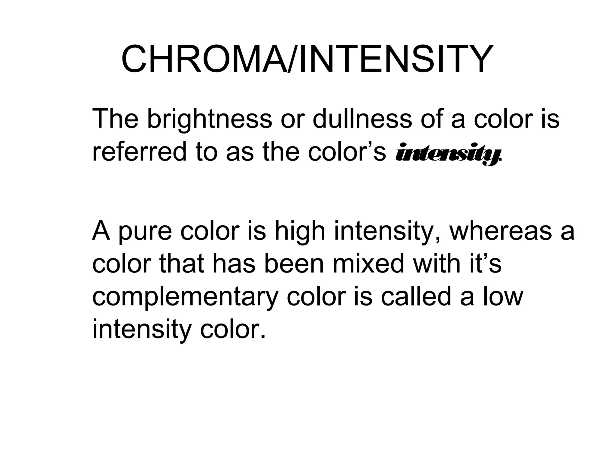 CHROMA/INTENSITY
The brightness or dullness of a color is
referred to as the color’s intensity.

A pure color is high intensity, whereas a
color that has been mixed with it’s
complementary color is called a low
intensity color.
 