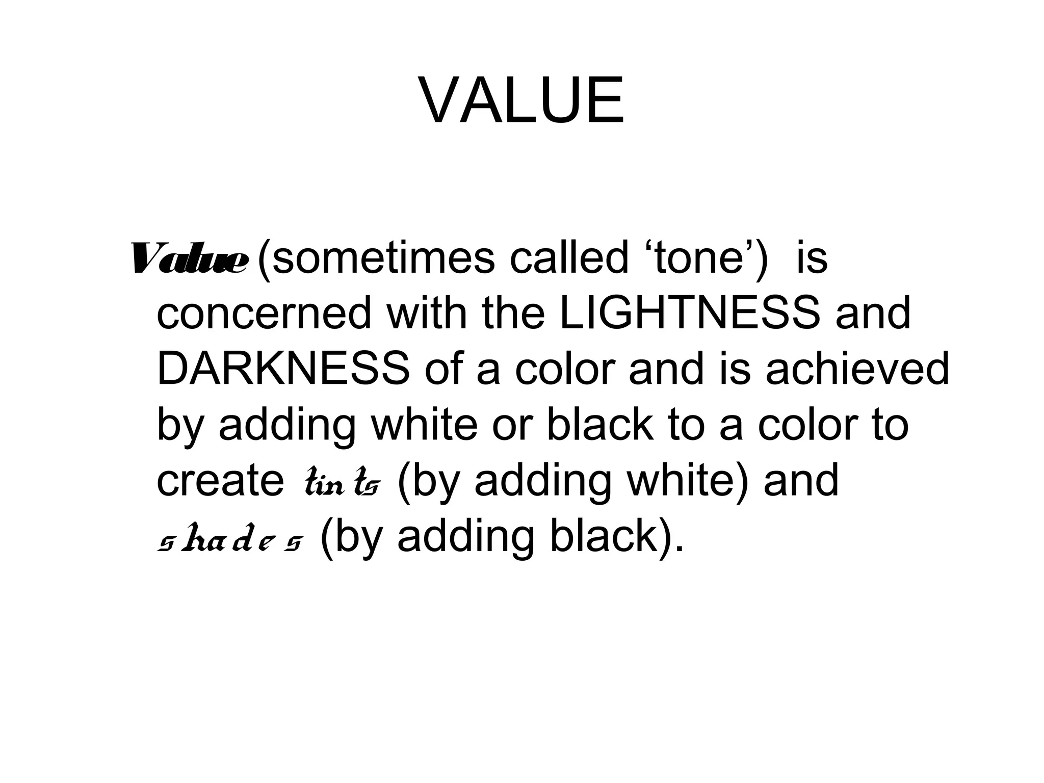 VALUE

Value (sometimes called ‘tone’) is
 concerned with the LIGHTNESS and
 DARKNESS of a color and is achieved
 by adding white or black to a color to
 create tints (by adding white) and
 s ha d e s (by adding black).
 