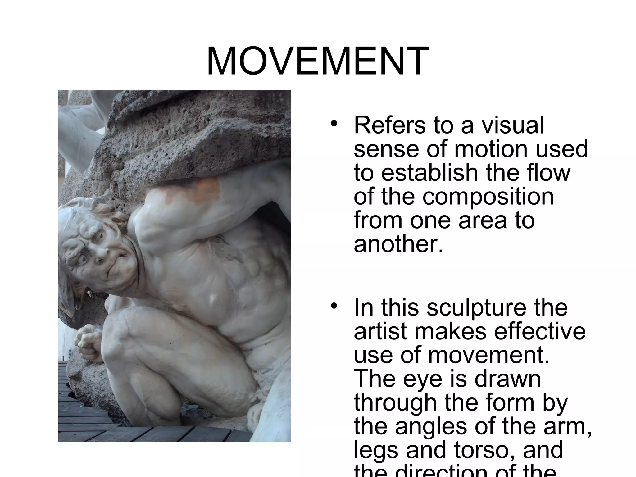 MOVEMENT
    • Refers to a visual
      sense of motion used
      to establish the flow
      of the composition
      from one area to
      another.

    • In this sculpture the
      artist makes effective
      use of movement.
      The eye is drawn
      through the form by
      the angles of the arm,
      legs and torso, and
 
