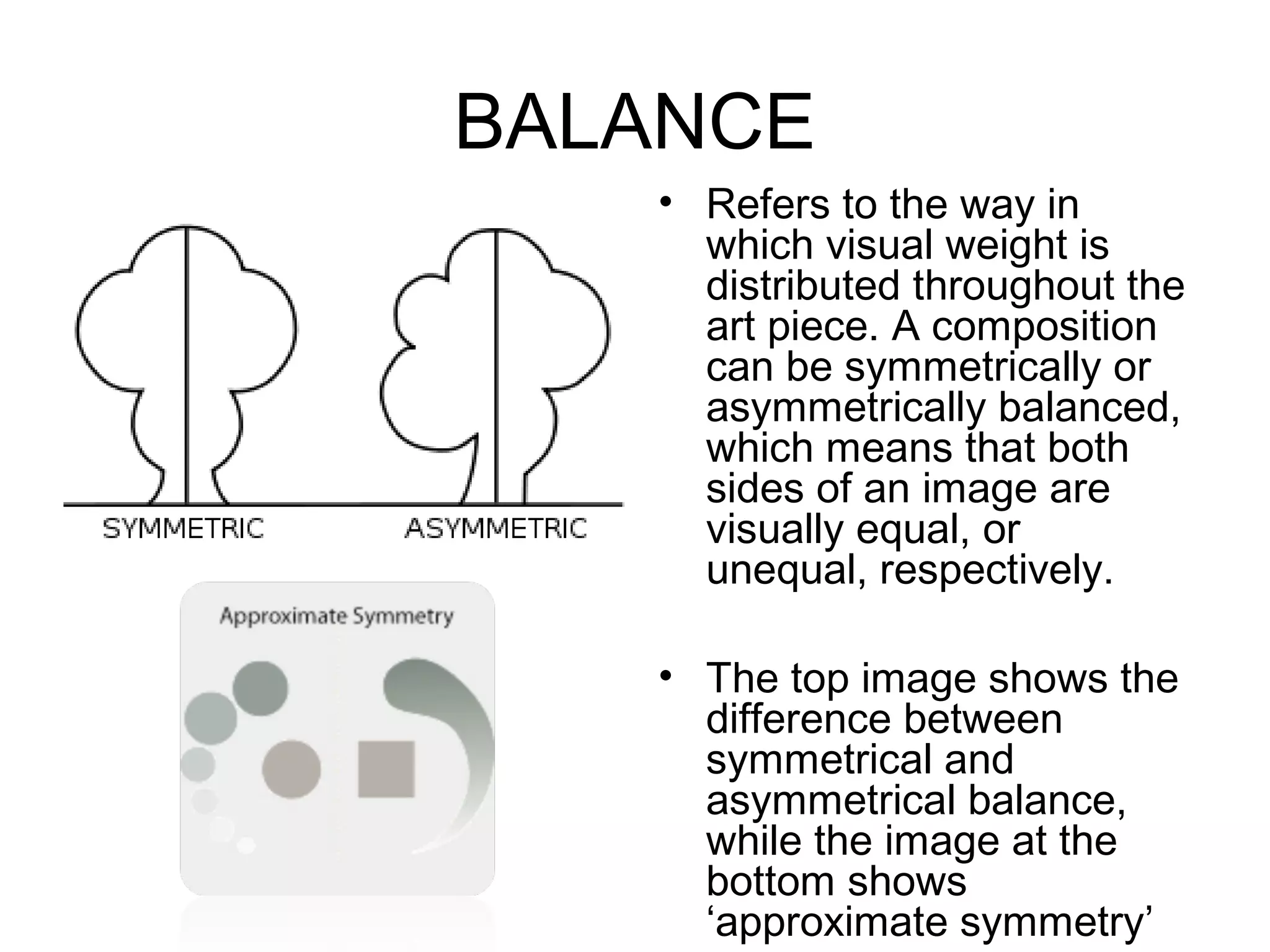 BALANCE
   • Refers to the way in
     which visual weight is
     distributed throughout the
     art piece. A composition
     can be symmetrically or
     asymmetrically balanced,
     which means that both
     sides of an image are
     visually equal, or
     unequal, respectively.

   • The top image shows the
     difference between
     symmetrical and
     asymmetrical balance,
     while the image at the
     bottom shows
     ‘approximate symmetry’
 