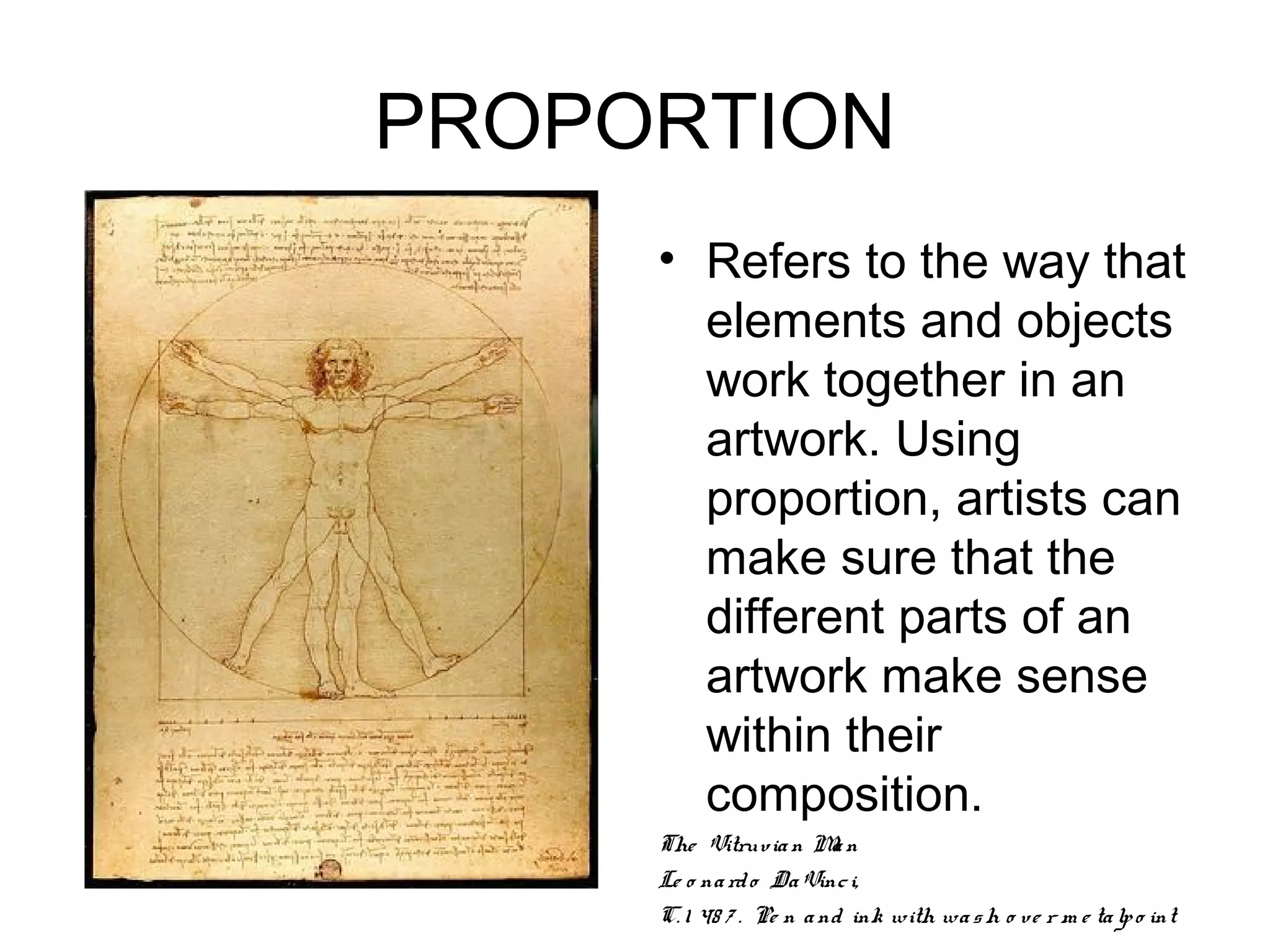 PROPORTION
     • Refers to the way that
       elements and objects
       work together in an
       artwork. Using
       proportion, artists can
       make sure that the
       different parts of an
       artwork make sense
       within their
       composition.
     The Vitruv ia n M n a
     Le o na rd o Da Vinc i,
     C. 1 48 7 . Pe n a nd ink with wa s h o ve r m e ta lp o int
 