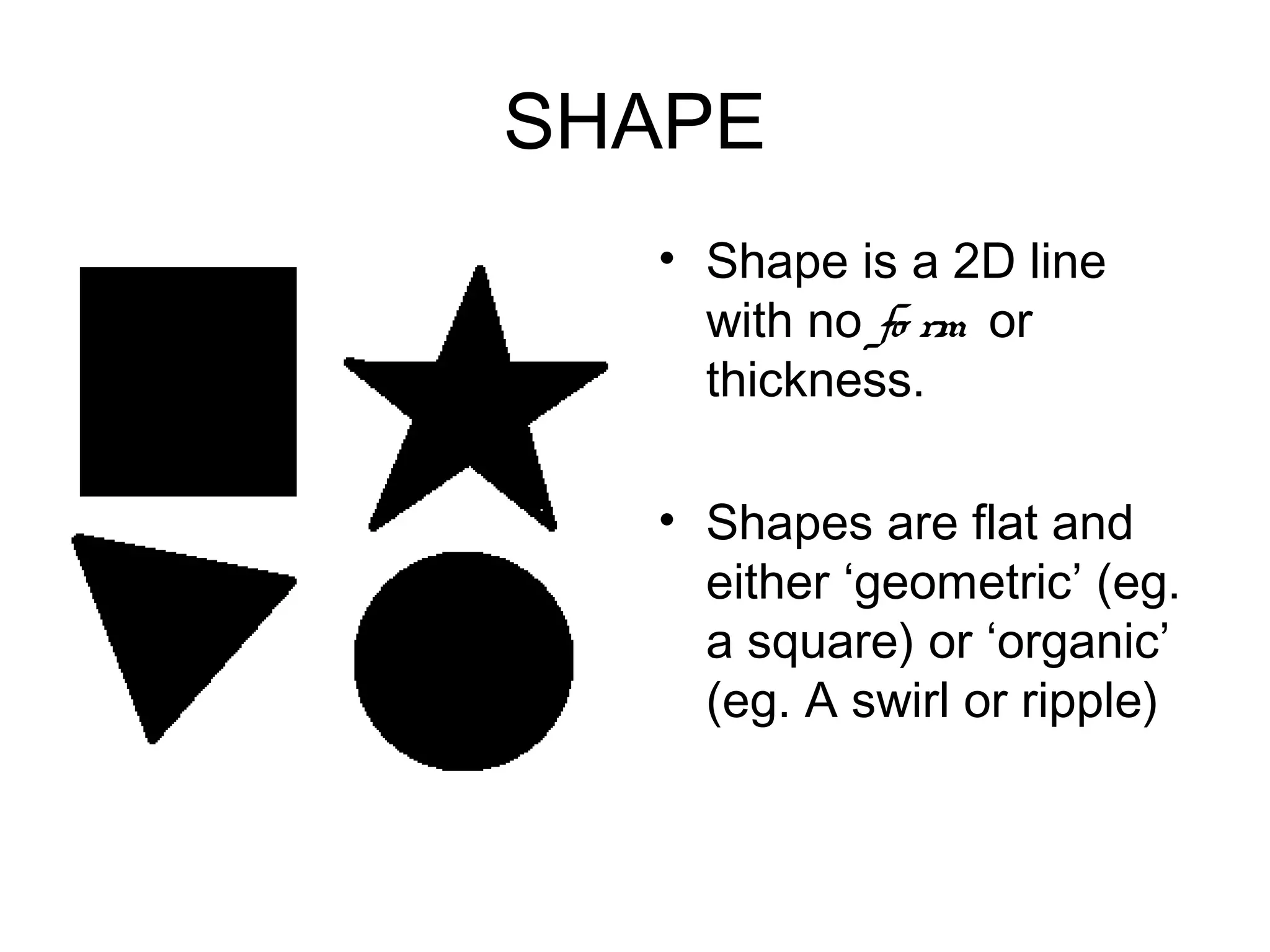 SHAPE
  • Shape is a 2D line
    with no fo rm or
    thickness.

  • Shapes are flat and
    either ‘geometric’ (eg.
    a square) or ‘organic’
    (eg. A swirl or ripple)
 