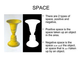 SPACE
• .     • There are 2 types of
          space, positive and
          negative.

        • Positive space is the
          space taken up an object
          in the area.

        • Negative space is the
          space a ro und the object,
          or space that is no t taken
          up by an object.
 