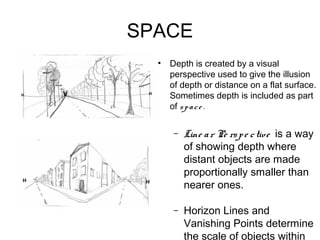 SPACE
  •   Depth is created by a visual
      perspective used to give the illusion
      of depth or distance on a flat surface.
      Sometimes depth is included as part
      of s p a c e .

       –   Line a r Pe rs p e c tive is a way
           of showing depth where
           distant objects are made
           proportionally smaller than
           nearer ones.

       –   Horizon Lines and
           Vanishing Points determine
           the scale of objects within
 