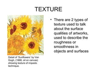 TEXTURE
                                • There are 2 types of
                                  texture used to talk
                                  about the surface
                                  qualities of artworks,
                                  used to describe the
                                  roughness or
                                  smoothness in
                                  objects and surfaces
Detail of ‘Sunflowers’ by Van
Gogh, (1888, oil on canvas)
showing texture of impasto
technique.
 