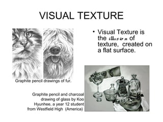 VISUAL TEXTURE
                                        • Visual Texture is
                                          the illus io n of
                                          texture, created on
                                          a flat surface.



Graphite pencil drawings of fur.


         Graphite pencil and charcoal
             drawing of glass by Koo
          Hyunhee, a year 12 student
      from Westfield High (America)
 