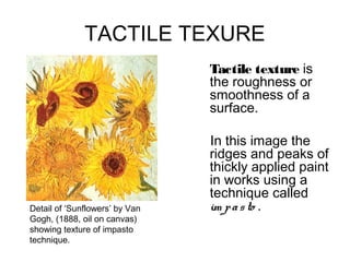 TACTILE TEXURE
                                Tactile texture is
                                the roughness or
                                smoothness of a
                                surface.

                                In this image the
                                ridges and peaks of
                                thickly applied paint
                                in works using a
                                technique called
Detail of ‘Sunflowers’ by Van   im p a s to .
Gogh, (1888, oil on canvas)
showing texture of impasto
technique.
 
