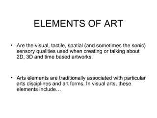 ELEMENTS OF ART

• Are the visual, tactile, spatial (and sometimes the sonic)
  sensory qualities used when creating or talking about
  2D, 3D and time based artworks.


• Arts elements are traditionally associated with particular
  arts disciplines and art forms. In visual arts, these
  elements include…
 