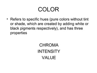 COLOR
• Refers to specific hues (pure colors without tint
  or shade, which are created by adding white or
  black pigments respectively), and has three
  properties


                    CHROMA
                   INTENSITY
                     VALUE
 