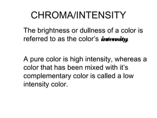 CHROMA/INTENSITY
The brightness or dullness of a color is
referred to as the color’s intensity.

A pure color is high intensity, whereas a
color that has been mixed with it’s
complementary color is called a low
intensity color.
 