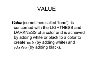 VALUE

Value (sometimes called ‘tone’) is
 concerned with the LIGHTNESS and
 DARKNESS of a color and is achieved
 by adding white or black to a color to
 create tints (by adding white) and
 s ha d e s (by adding black).
 