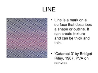 LINE
  • Line is a mark on a
    surface that describes
    a shape or outline. It
    can create texture
    and can be thick and
    thin.

  • ‘Cataract 3’ by Bridget
    Riley, 1967. PVA on
    canvas.
 