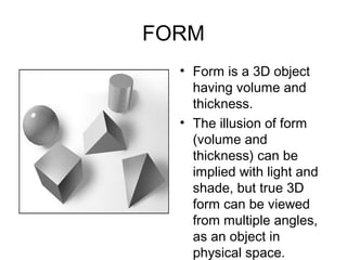 FORM
  • Form is a 3D object
    having volume and
    thickness.
  • The illusion of form
    (volume and
    thickness) can be
    implied with light and
    shade, but true 3D
    form can be viewed
    from multiple angles,
    as an object in
    physical space.
 