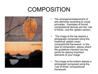COMPOSITION
     •   The arrangement/placement of
         arts elements according to visual
         principles. Examples of formal
         compositional devices are the ‘rule
         of thirds’, and the ‘golden section’.

     •    The image at the top depicts a
         photograph composed using the
         traditional ‘golden mean’
         compositional framework. In this
         type of composition, places where
         the guidelines intersect are key
         points for placing important
         elements of your image.

     •   The image at the bottom depicts a
         photograph composed using the
         ‘rule of thirds’ compositional
         framework.
 