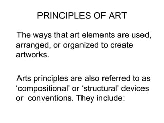 PRINCIPLES OF ART

The ways that art elements are used,
arranged, or organized to create
artworks.

Arts principles are also referred to as
‘compositional’ or ‘structural’ devices
or conventions. They include:
 