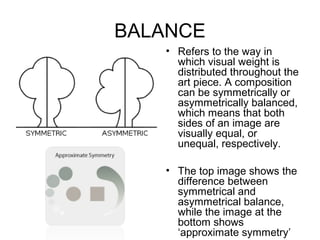 BALANCE
   • Refers to the way in
     which visual weight is
     distributed throughout the
     art piece. A composition
     can be symmetrically or
     asymmetrically balanced,
     which means that both
     sides of an image are
     visually equal, or
     unequal, respectively.

   • The top image shows the
     difference between
     symmetrical and
     asymmetrical balance,
     while the image at the
     bottom shows
     ‘approximate symmetry’
 