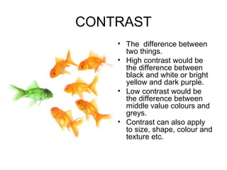 CONTRAST
    • The difference between
      two things.
    • High contrast would be
      the difference between
      black and white or bright
      yellow and dark purple.
    • Low contrast would be
      the difference between
      middle value colours and
      greys.
    • Contrast can also apply
      to size, shape, colour and
      texture etc.
 