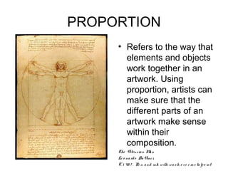 PROPORTION
     • Refers to the way that
       elements and objects
       work together in an
       artwork. Using
       proportion, artists can
       make sure that the
       different parts of an
       artwork make sense
       within their
       composition.
     The Vitruv ia n M n a
     Le o na rd o Da Vinc i,
     C. 1 48 7 . Pe n a nd ink with wa s h o ve r m e ta lp o int
 