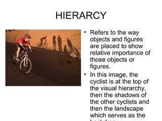 HIERARCY
    • Refers to the way
      objects and figures
      are placed to show
      relative importance of
      those objects or
      figures.
    • In this image, the
      cyclist is at the top of
      the visual hierarchy,
      then the shadows of
      the other cyclists and
      then the landscape
      which serves as the
 