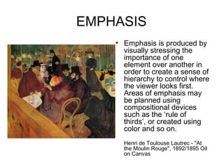 EMPHASIS
    • Emphasis is produced by
      visually stressing the
      importance of one
      element over another in
      order to create a sense of
      hierarchy to control where
      the viewer looks first.
      Areas of emphasis may
      be planned using
      compositional devices
      such as the ‘rule of
      thirds’, or created using
      color and so on.
      Henri de Toulouse Lautrec - "At
      the Moulin Rouge", 1892/1895 Oil
      on Canvas
 