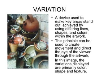 VARIATION
     • A device used to
       make key areas stand
       out, achieved by
       using differing lines,
       shapes, and colors
       within the artwork.
     • This principle can be
       used to create
       movement and direct
       the eye of the viewer
       through the artwork.
       In this image, the
       variations displayed
       are primarily color,
       shape and texture.
 