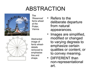 ABSTRACTION
 The
 ‘Riesenrad’     • Refers to the
 ferris wheel
 at the
                   deliberate departure
 Prater,           from natural
 Vienna            appearances.
                 • Images are simplified,
 Abstracted        modified or changed
 image of          to varying degrees to
 ferris wheel-
 details           emphasize certain
 removed to        qualities or content, or
 emphasise
 line and
                   to convey meaning.
 shape.          • DIFFERENT than
                   non-representational
                   art.
 