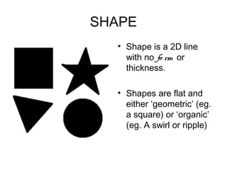 SHAPE
  • Shape is a 2D line
    with no fo rm or
    thickness.

  • Shapes are flat and
    either ‘geometric’ (eg.
    a square) or ‘organic’
    (eg. A swirl or ripple)
 