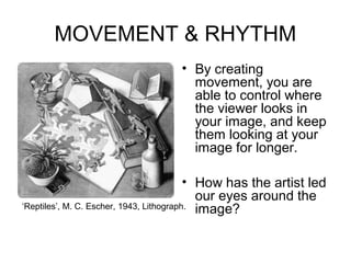 MOVEMENT & RHYTHM
                                  • By creating
                                    movement, you are
                                    able to control where
                                    the viewer looks in
                                    your image, and keep
                                    them looking at your
                                    image for longer.

                                          • How has the artist led
                                            our eyes around the
‘Reptiles’, M. C. Escher, 1943, Lithograph. image?
 