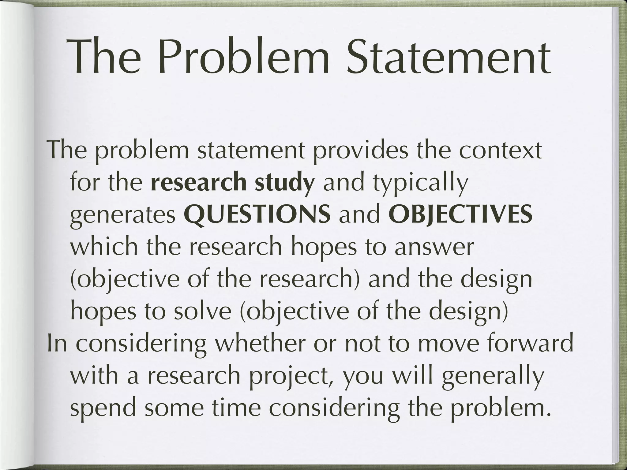 The Problem Statement
The problem statement provides the context
for the research study and typically
generates QUESTIONS and OBJECTIVES
which the research hopes to answer
(objective of the research) and the design
hopes to solve (objective of the design)
In considering whether or not to move forward
with a research project, you will generally
spend some time considering the problem.

 