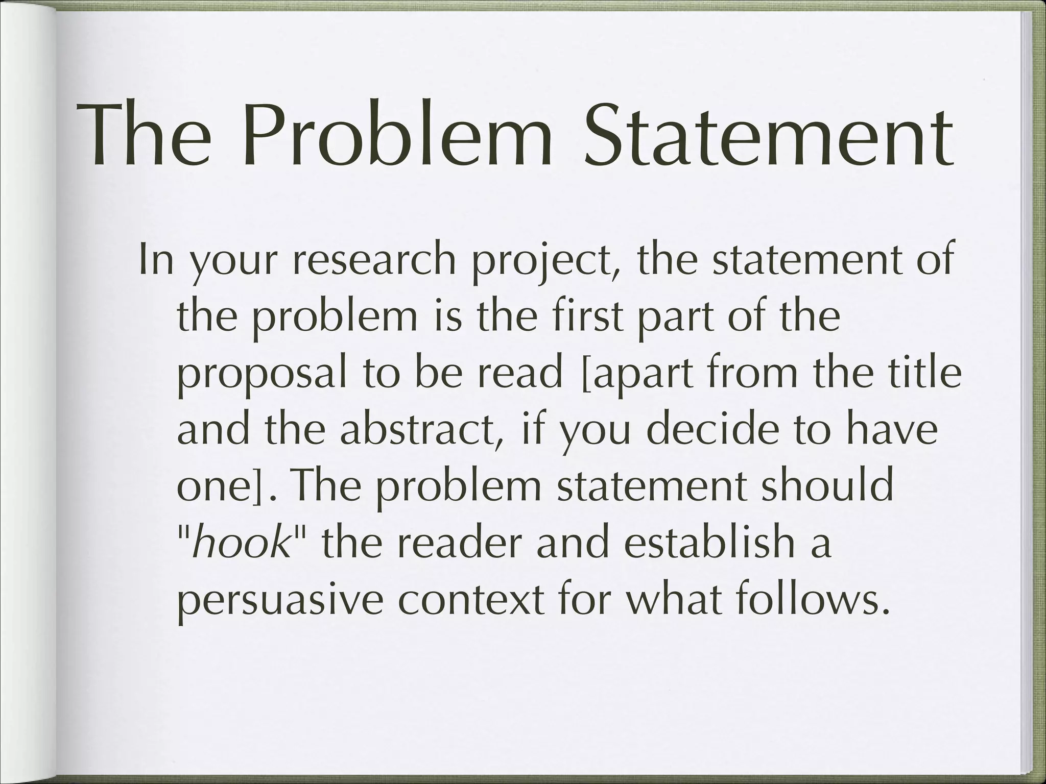 The Problem Statement
In your research project, the statement of
the problem is the ﬁrst part of the
proposal to be read [apart from the title
and the abstract, if you decide to have
one]. The problem statement should
"hook" the reader and establish a
persuasive context for what follows.

 