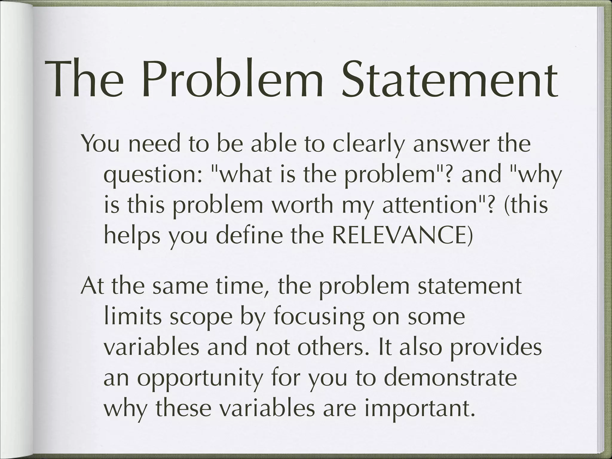 The Problem Statement
You need to be able to clearly answer the
question: "what is the problem"? and "why
is this problem worth my attention"? (this
helps you deﬁne the RELEVANCE)
At the same time, the problem statement
limits scope by focusing on some
variables and not others. It also provides
an opportunity for you to demonstrate
why these variables are important.

 