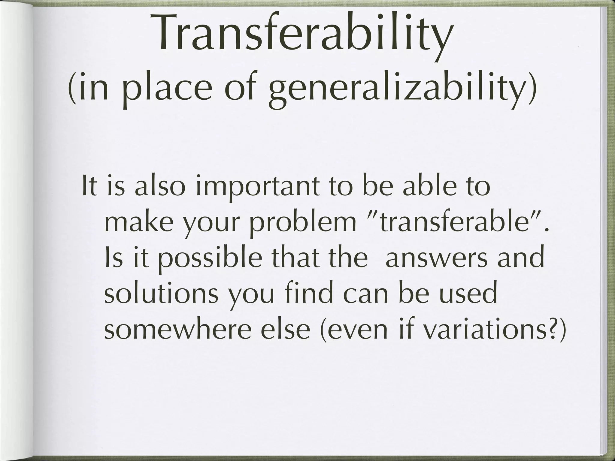 Transferability
(in place of generalizability)
It is also important to be able to
make your problem ”transferable”.
Is it possible that the answers and
solutions you ﬁnd can be used
somewhere else (even if variations?)

 