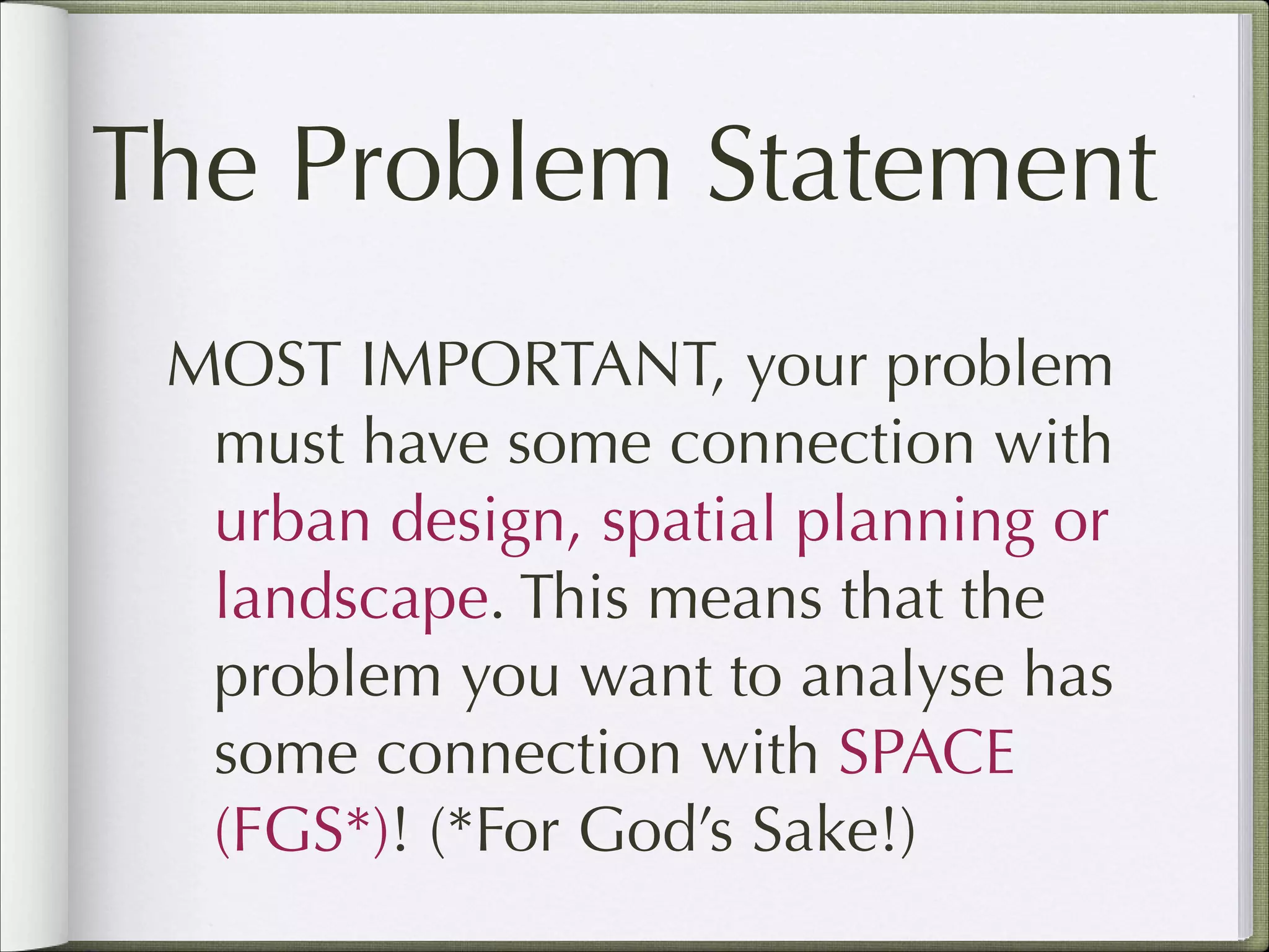 The Problem Statement
MOST IMPORTANT, your problem
must have some connection with
urban design, spatial planning or
landscape. This means that the
problem you want to analyse has
some connection with SPACE
(FGS*)! (*For God’s Sake!)

 