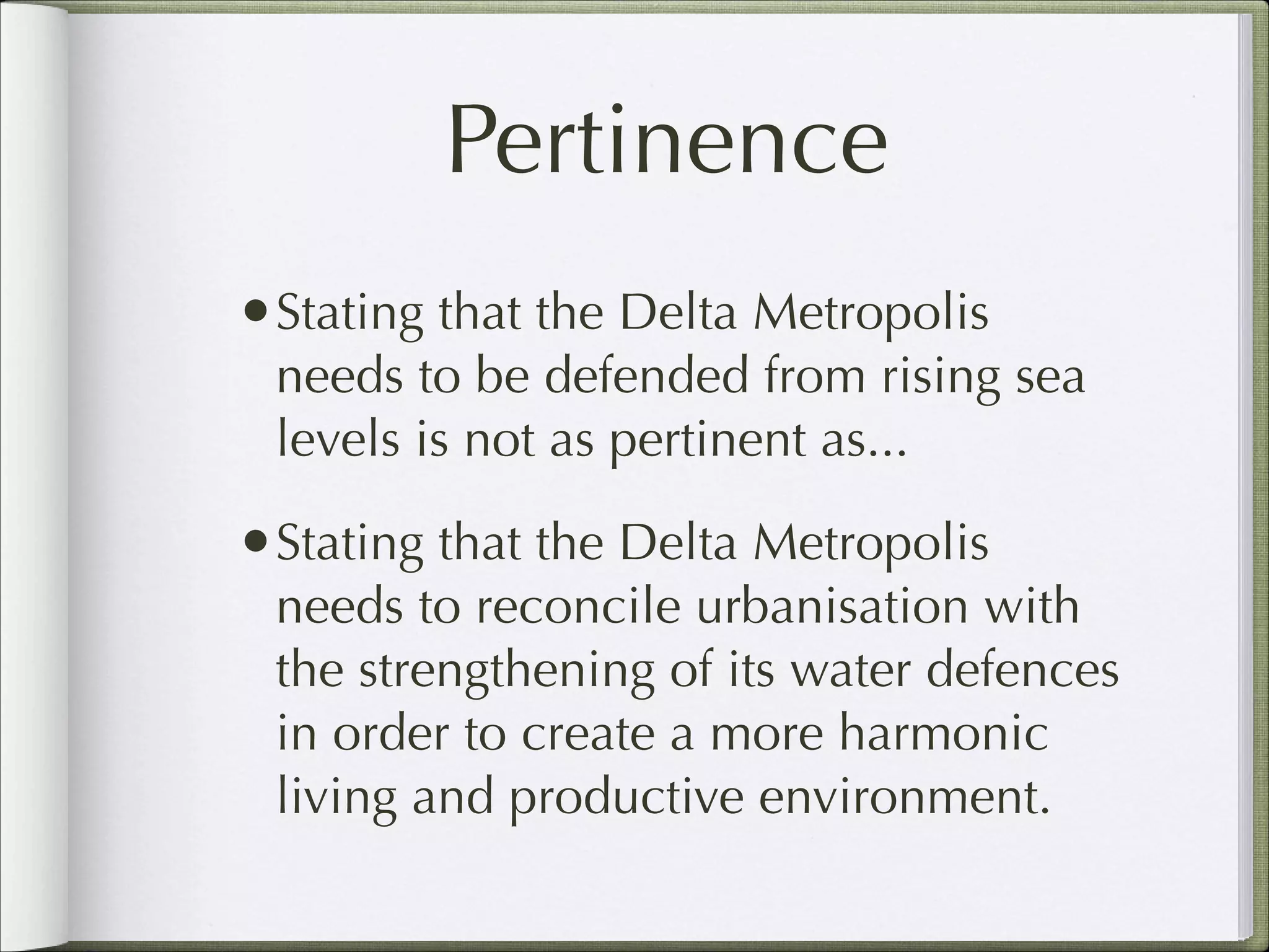 Pertinence
•Stating that the Delta Metropolis

needs to be defended from rising sea
levels is not as pertinent as...

•Stating that the Delta Metropolis

needs to reconcile urbanisation with
the strengthening of its water defences
in order to create a more harmonic
living and productive environment.

 