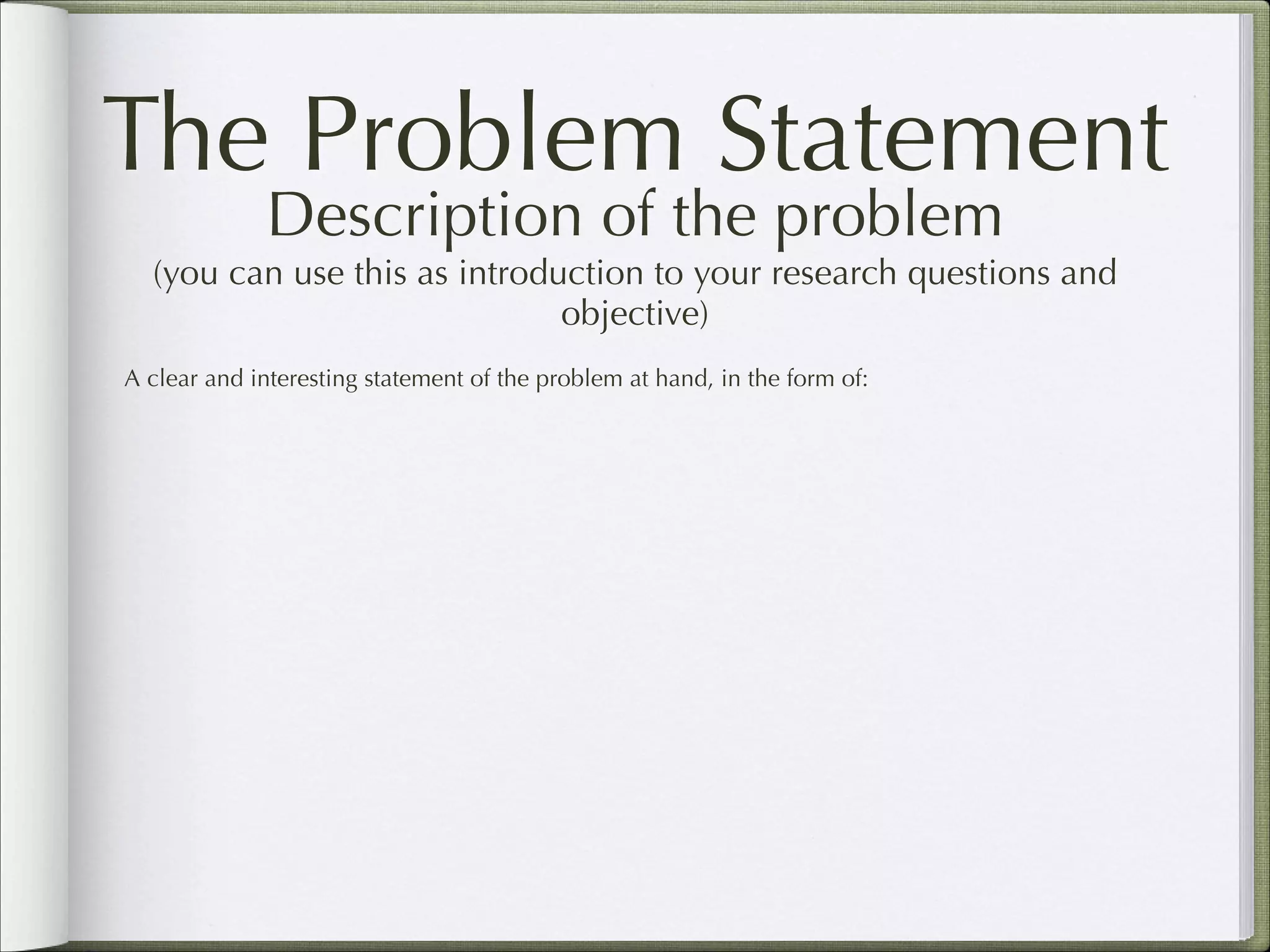 The Problem Statement
Description of the problem  

(you can use this as introduction to your research questions and
objective)
A clear and interesting statement of the problem at hand, in the form of:

 