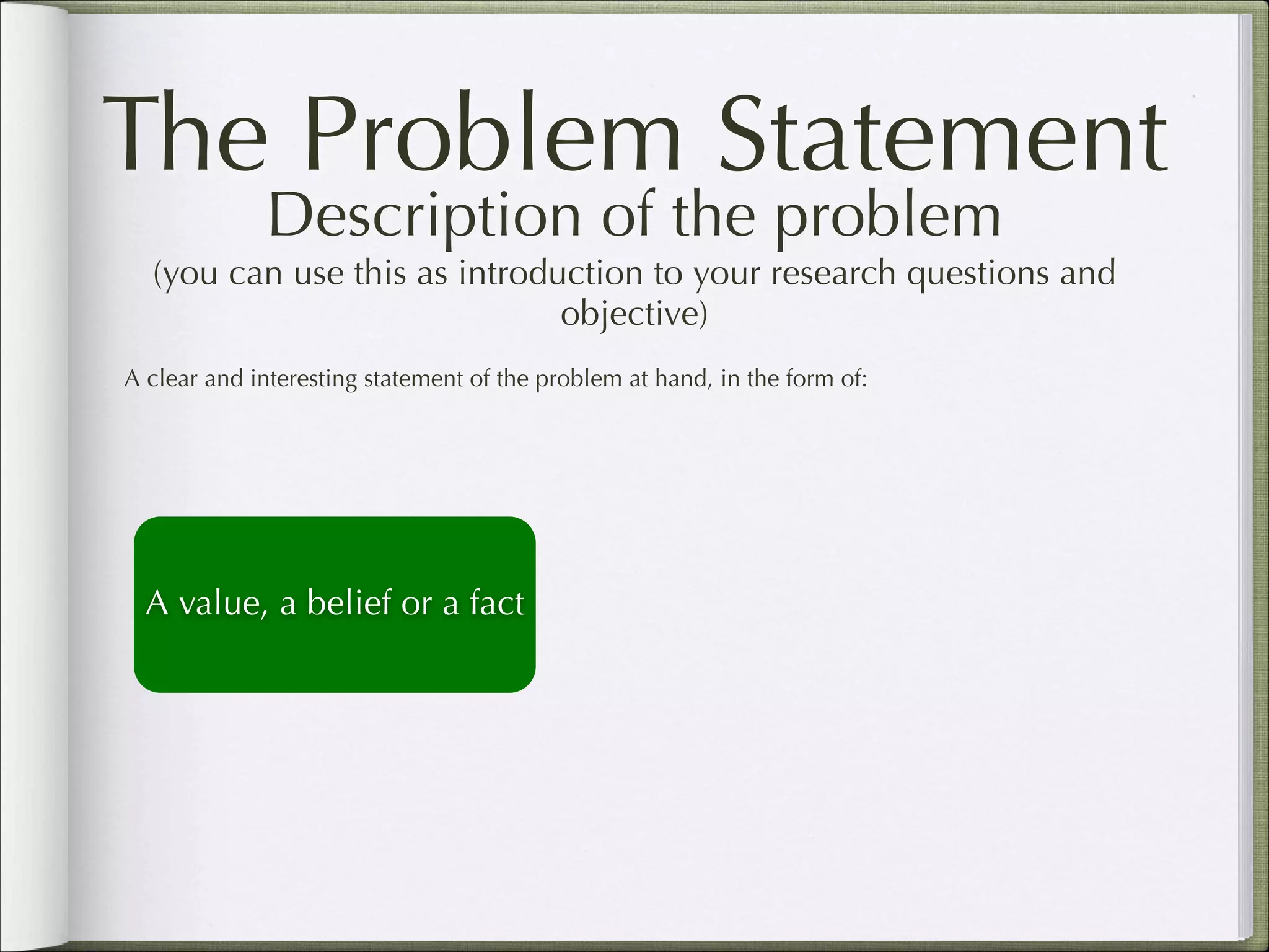 The Problem Statement
Description of the problem  

(you can use this as introduction to your research questions and
objective)
A clear and interesting statement of the problem at hand, in the form of:

A value, a belief or a fact

 