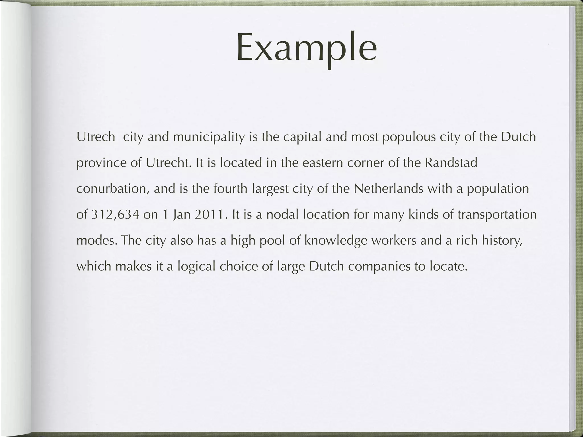Example
Utrech city and municipality is the capital and most populous city of the Dutch
province of Utrecht. It is located in the eastern corner of the Randstad
conurbation, and is the fourth largest city of the Netherlands with a population
of 312,634 on 1 Jan 2011. It is a nodal location for many kinds of transportation
modes. The city also has a high pool of knowledge workers and a rich history,
which makes it a logical choice of large Dutch companies to locate.

 