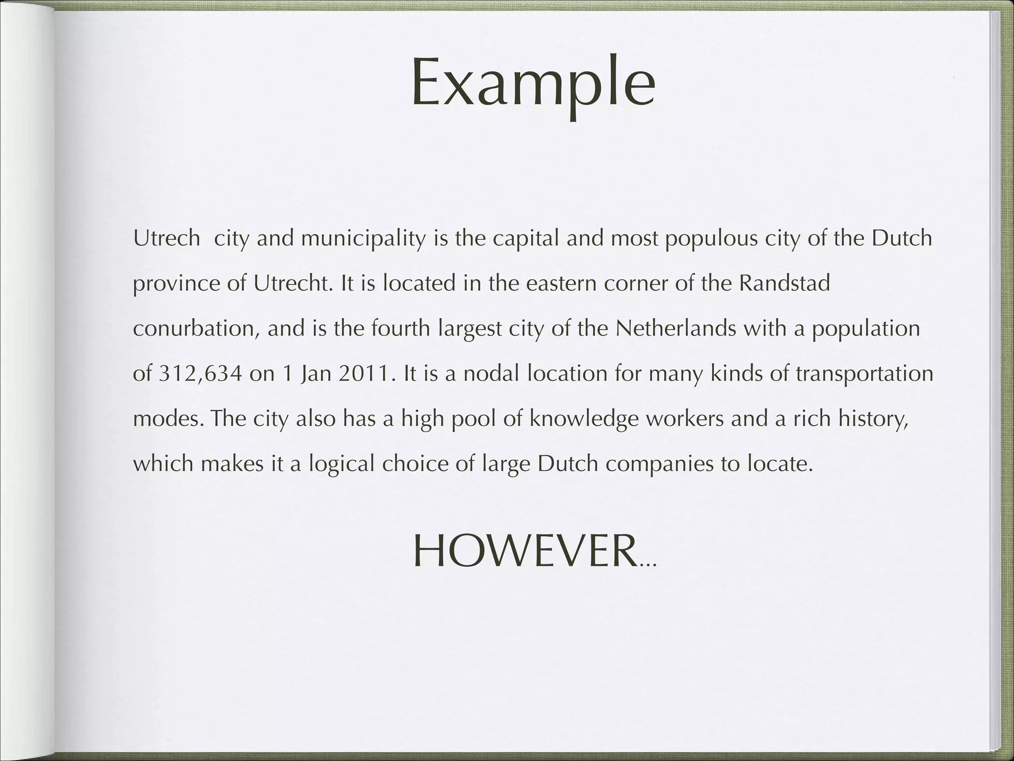 Example
Utrech city and municipality is the capital and most populous city of the Dutch
province of Utrecht. It is located in the eastern corner of the Randstad
conurbation, and is the fourth largest city of the Netherlands with a population
of 312,634 on 1 Jan 2011. It is a nodal location for many kinds of transportation
modes. The city also has a high pool of knowledge workers and a rich history,
which makes it a logical choice of large Dutch companies to locate.

HOWEVER...

 