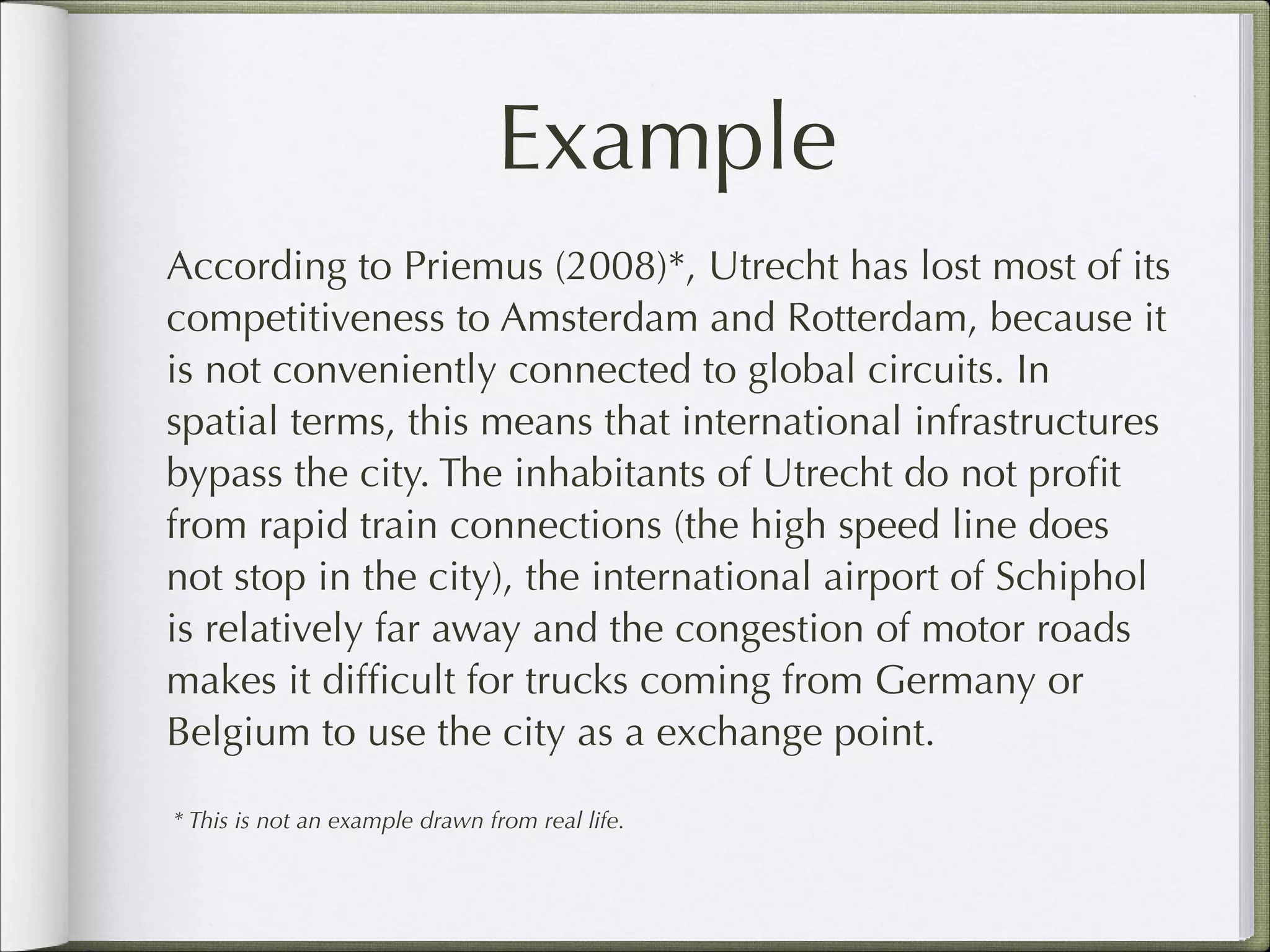 Example
According to Priemus (2008)*, Utrecht has lost most of its
competitiveness to Amsterdam and Rotterdam, because it
is not conveniently connected to global circuits. In
spatial terms, this means that international infrastructures
bypass the city. The inhabitants of Utrecht do not proﬁt
from rapid train connections (the high speed line does
not stop in the city), the international airport of Schiphol
is relatively far away and the congestion of motor roads
makes it difﬁcult for trucks coming from Germany or
Belgium to use the city as a exchange point.
* This is not an example drawn from real life.

 