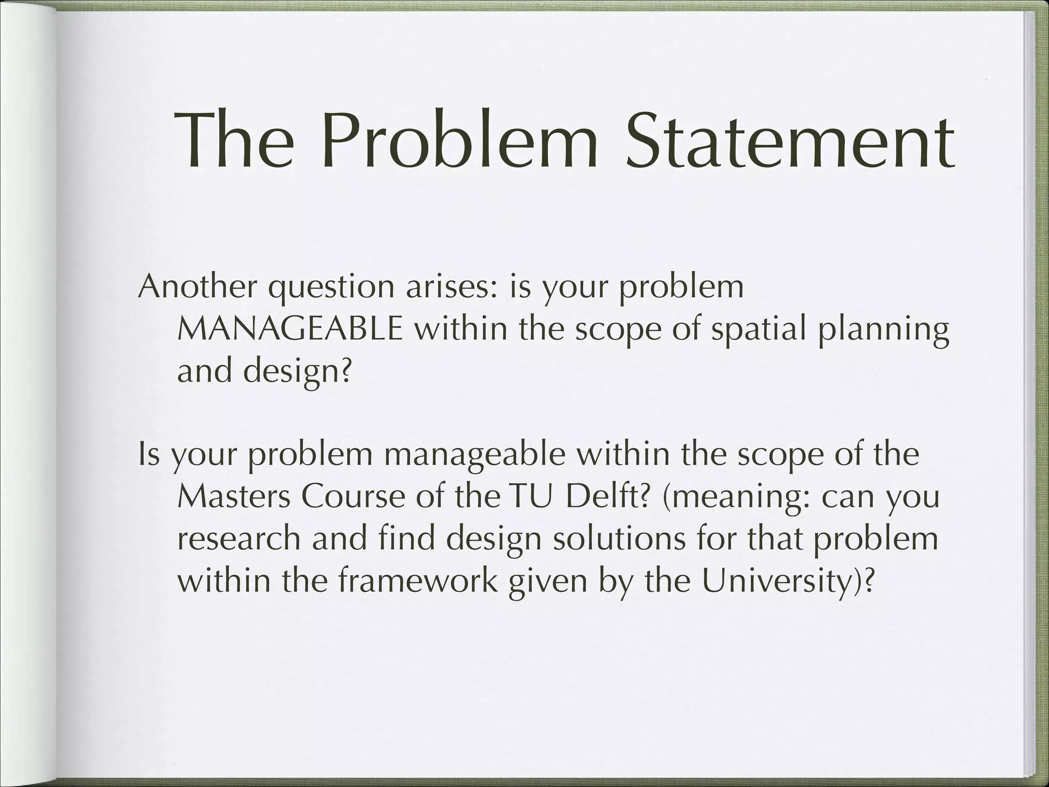 The Problem Statement
Another question arises: is your problem
MANAGEABLE within the scope of spatial planning
and design?
Is your problem manageable within the scope of the
Masters Course of the TU Delft? (meaning: can you
research and ﬁnd design solutions for that problem
within the framework given by the University)?

 