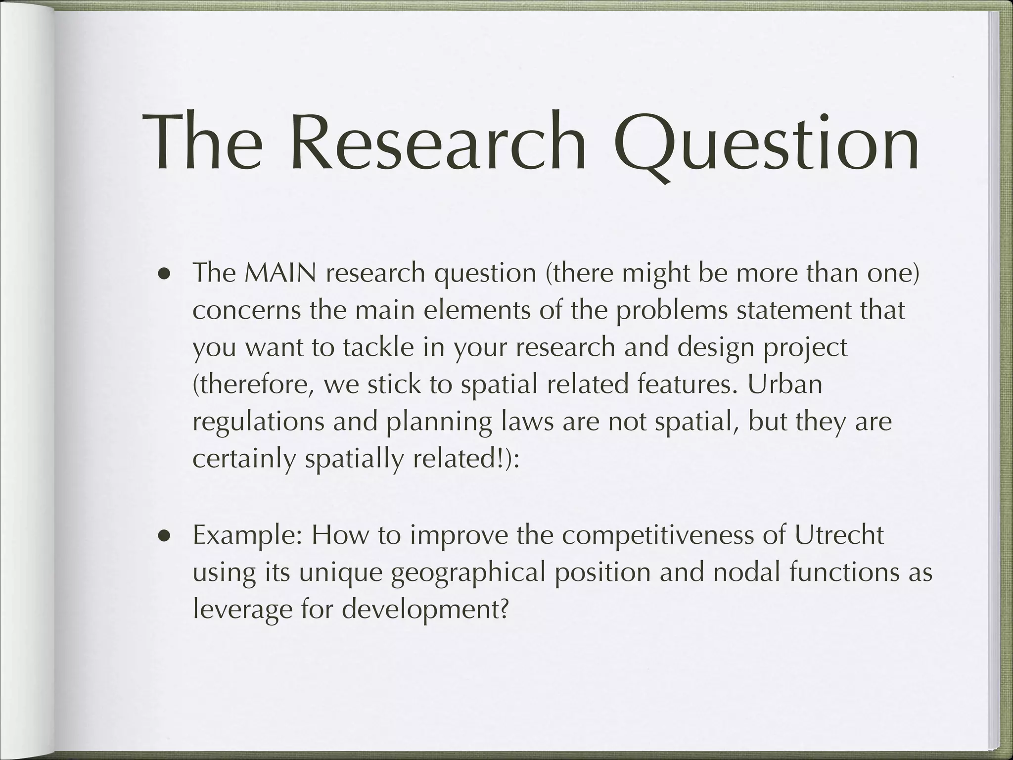 The Research Question
•

The MAIN research question (there might be more than one)
concerns the main elements of the problems statement that
you want to tackle in your research and design project
(therefore, we stick to spatial related features. Urban
regulations and planning laws are not spatial, but they are
certainly spatially related!):

•

Example: How to improve the competitiveness of Utrecht
using its unique geographical position and nodal functions as
leverage for development?

 