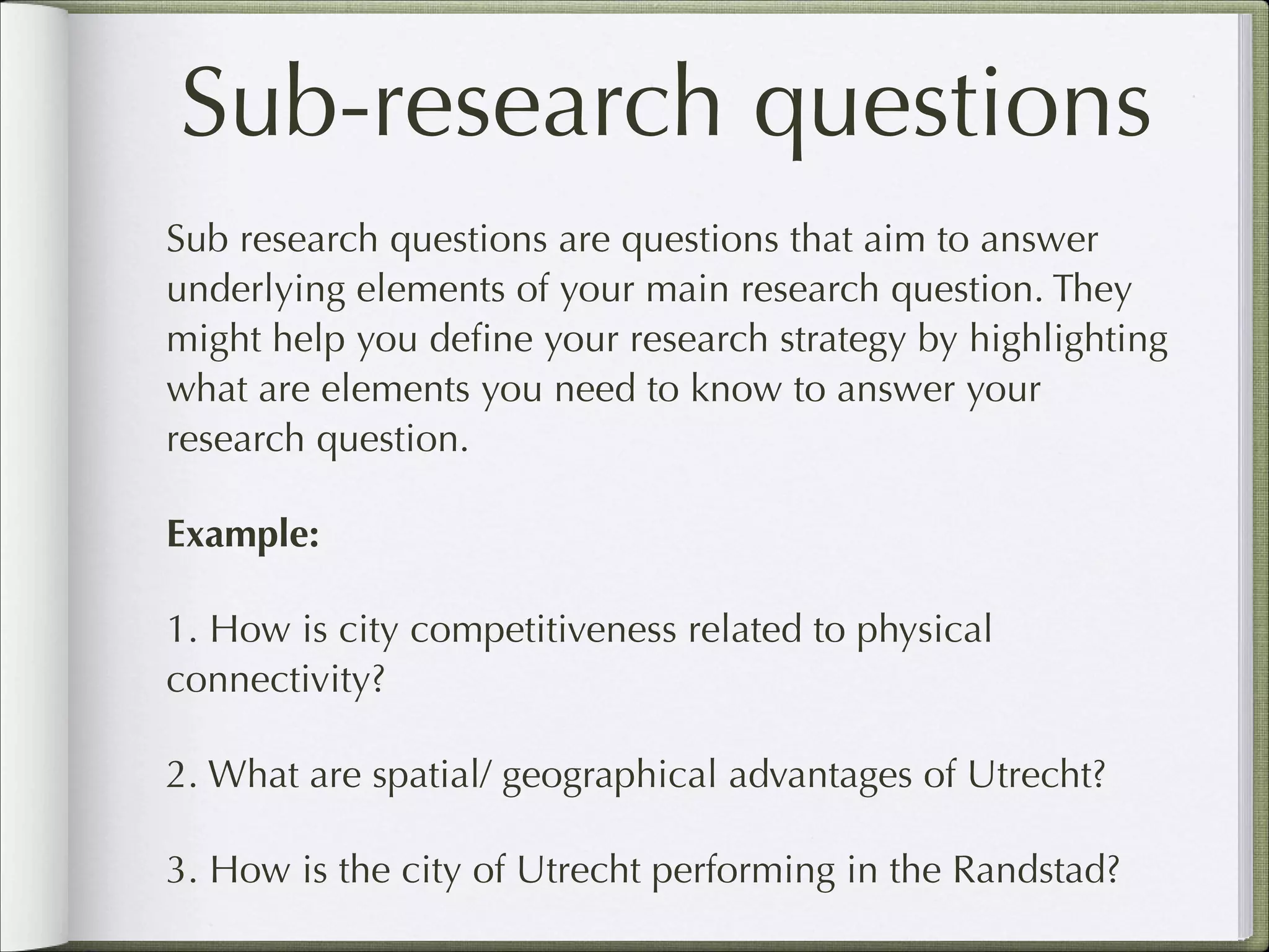 Sub-research questions
Sub research questions are questions that aim to answer
underlying elements of your main research question. They
might help you deﬁne your research strategy by highlighting
what are elements you need to know to answer your
research question.
Example:
1. How is city competitiveness related to physical
connectivity?
2. What are spatial/ geographical advantages of Utrecht?
3. How is the city of Utrecht performing in the Randstad?

 