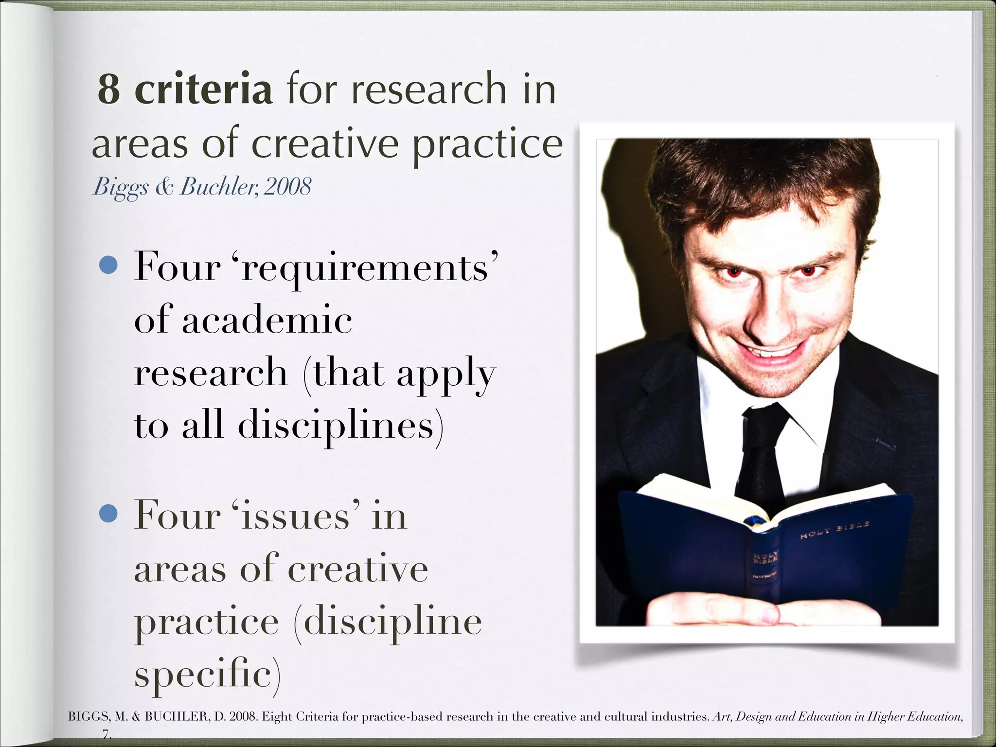 8 criteria for research in
areas of creative practice
Biggs & Buchler, 2008

• Four ‘requirements’
of academic
research (that apply
to all disciplines)

• Four ‘issues’ in

areas of creative
practice (discipline
speciﬁc)

BIGGS, M. & BUCHLER, D. 2008. Eight Criteria for practice-based research in the creative and cultural industries. Art, Design and Education in Higher Education,
7.

 