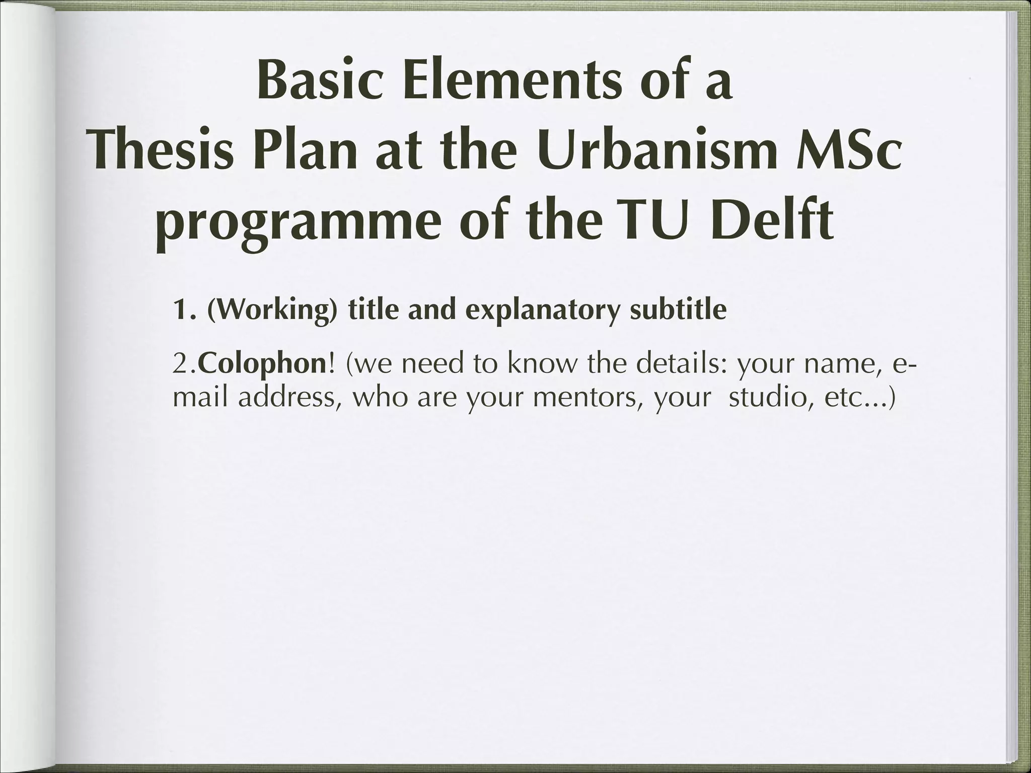 Basic Elements of a
Thesis Plan at the Urbanism MSc
programme of the TU Delft
1. (Working) title and explanatory subtitle
2.Colophon! (we need to know the details: your name, email address, who are your mentors, your studio, etc...)

 