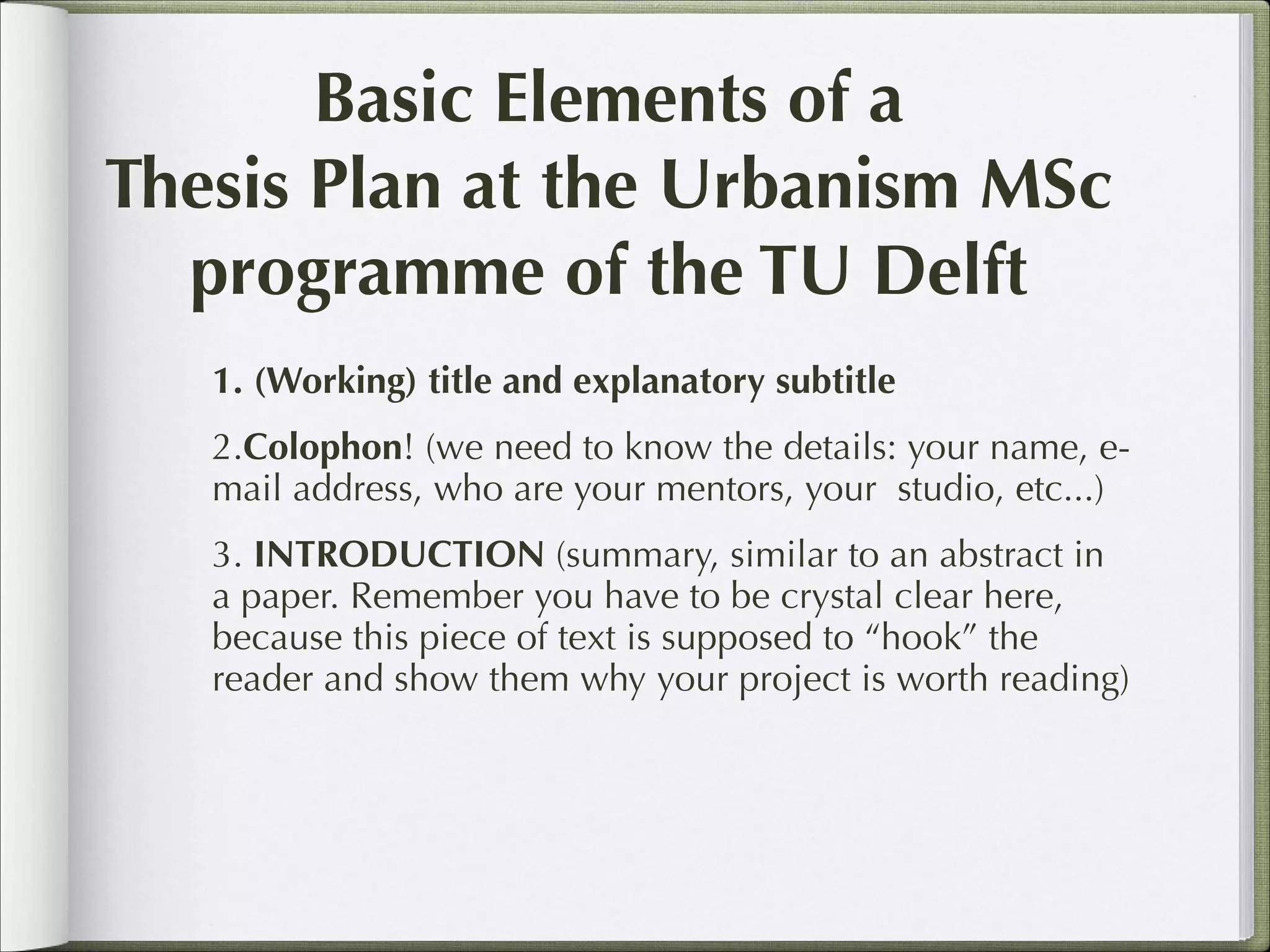 Basic Elements of a
Thesis Plan at the Urbanism MSc
programme of the TU Delft
1. (Working) title and explanatory subtitle
2.Colophon! (we need to know the details: your name, email address, who are your mentors, your studio, etc...)
3. INTRODUCTION (summary, similar to an abstract in
a paper. Remember you have to be crystal clear here,
because this piece of text is supposed to “hook” the
reader and show them why your project is worth reading)

 