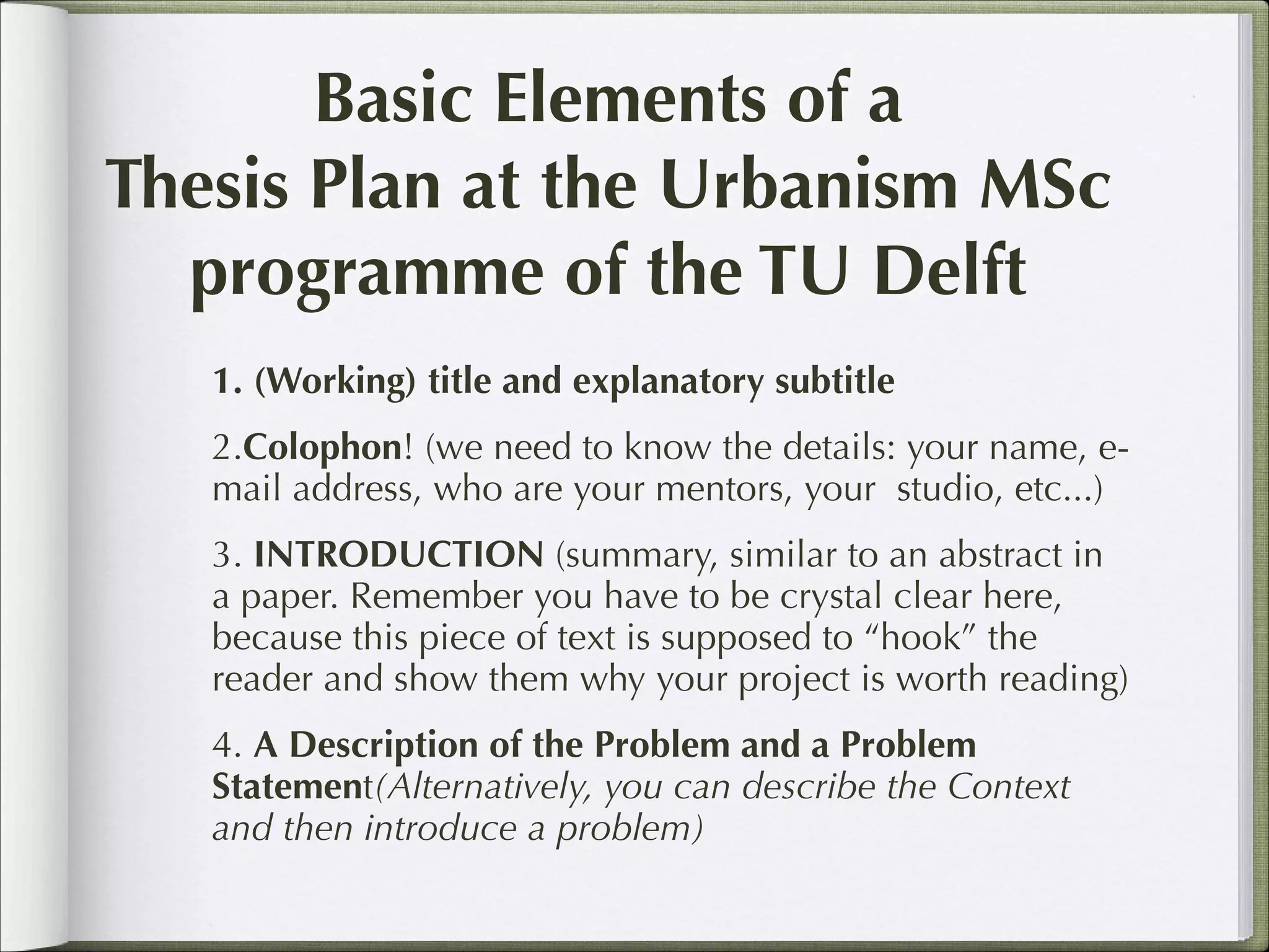 Basic Elements of a
Thesis Plan at the Urbanism MSc
programme of the TU Delft
1. (Working) title and explanatory subtitle
2.Colophon! (we need to know the details: your name, email address, who are your mentors, your studio, etc...)
3. INTRODUCTION (summary, similar to an abstract in
a paper. Remember you have to be crystal clear here,
because this piece of text is supposed to “hook” the
reader and show them why your project is worth reading)
4. A Description of the Problem and a Problem
Statement(Alternatively, you can describe the Context
and then introduce a problem)

 