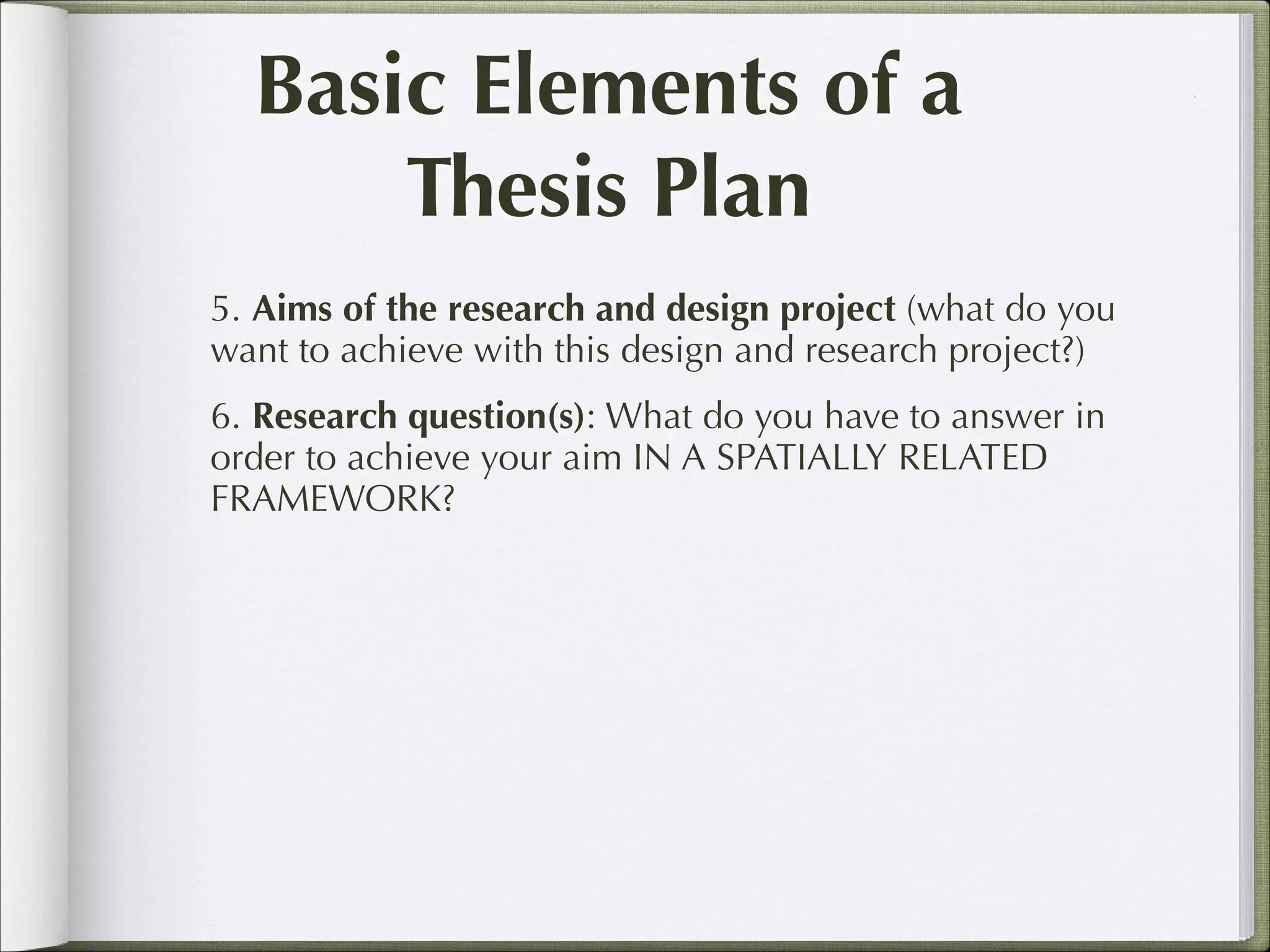 Basic Elements of a
Thesis Plan
5. Aims of the research and design project (what do you
want to achieve with this design and research project?)
6. Research question(s): What do you have to answer in
order to achieve your aim IN A SPATIALLY RELATED
FRAMEWORK?

 