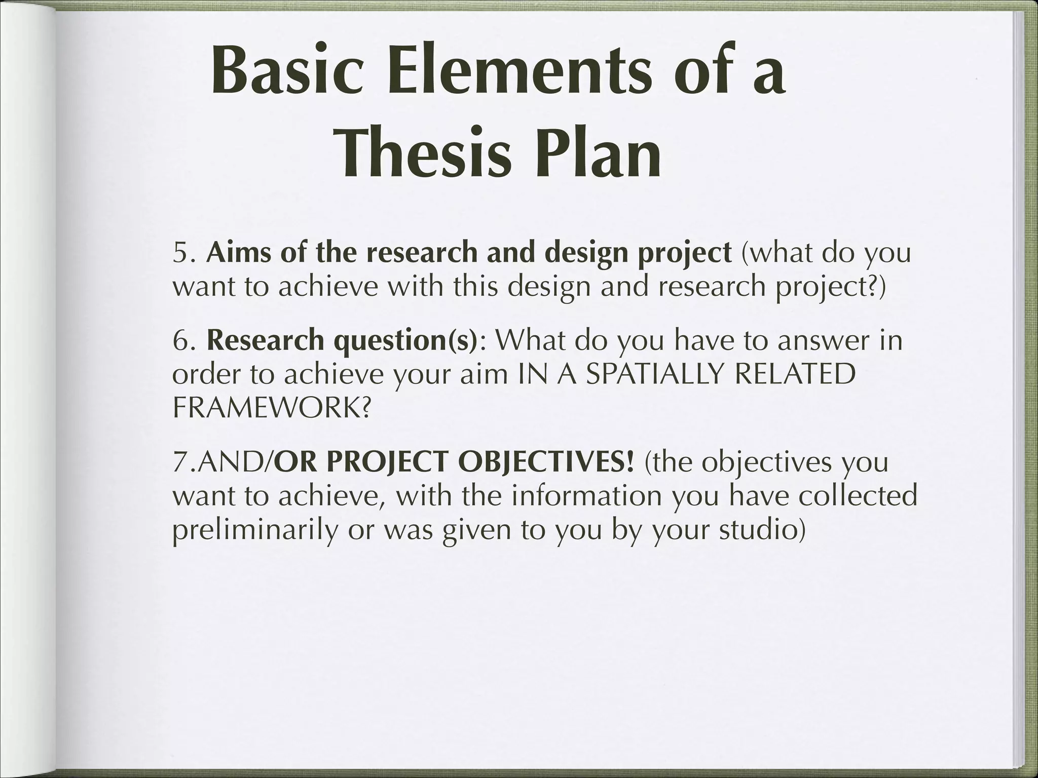 Basic Elements of a
Thesis Plan
5. Aims of the research and design project (what do you
want to achieve with this design and research project?)
6. Research question(s): What do you have to answer in
order to achieve your aim IN A SPATIALLY RELATED
FRAMEWORK?
7.AND/OR PROJECT OBJECTIVES! (the objectives you
want to achieve, with the information you have collected
preliminarily or was given to you by your studio)

 